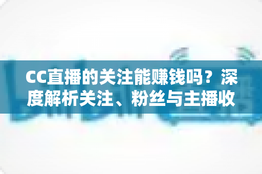 CC直播的关注能赚钱吗？深度解析关注、粉丝与主播收益之间的真实关系