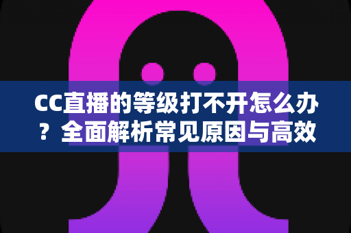 CC直播的等级打不开怎么办？全面解析常见原因与高效解决方法