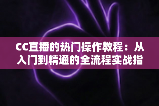 CC直播的热门操作教程：从入门到精通的全流程实战指南，助你快速成为人气主播