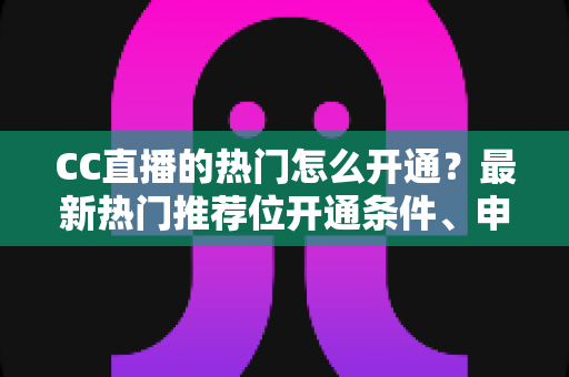 CC直播的热门怎么开通？最新热门推荐位开通条件、申请流程与快速上热门实用技巧全解析