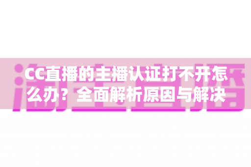 CC直播的主播认证打不开怎么办？全面解析原因与解决方案，助你快速完成认证开启直播之旅