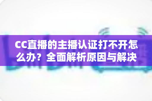 CC直播的主播认证打不开怎么办？全面解析原因与解决方案，助你快速完成认证开启直播之旅