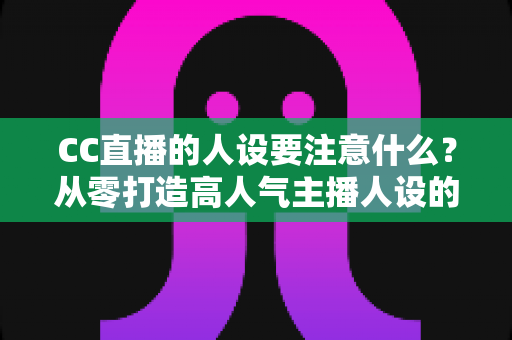 CC直播的人设要注意什么?从零打造高人气主播人设的实战指南 CC直播的人设要注意什么?从零打造高人气主播人设的实战指南
