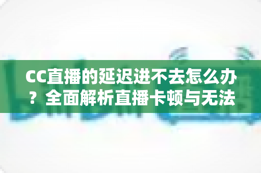 CC直播的延迟进不去怎么办？全面解析直播卡顿与无法进入的高效解决方案
