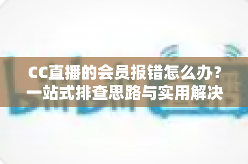 CC直播的会员报错怎么办？一站式排查思路与实用解决方案全攻略