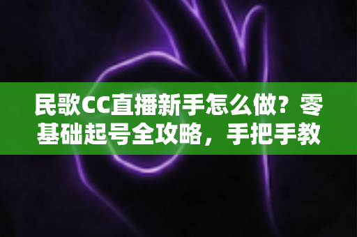 民歌CC直播新手怎么做？零基础起号全攻略，手把手教你打造高人气民歌直播间
