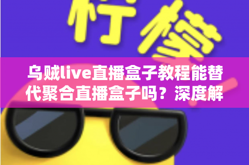 乌贼live直播盒子教程能替代聚合直播盒子吗？深度解析与选购指南