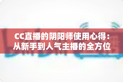 CC直播的阴阳师使用心得:从新手到人气主播的全方位实战指南与游戏技巧分享 CC直播的阴阳师使用心得:从新手到人气主播的全方位实战指南与游戏技巧分享