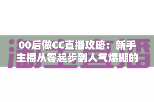 00后做CC直播攻略：新手主播从零起步到人气爆棚的实战指南