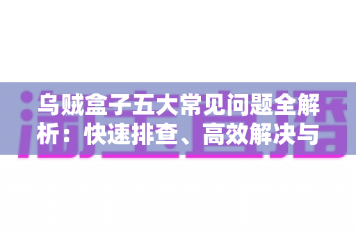 乌贼盒子五大常见问题全解析:快速排查、高效解决与日常保养一站式指南 乌贼盒子五大常见问题全解析:快速排查、高效解决与日常保养一站式指南