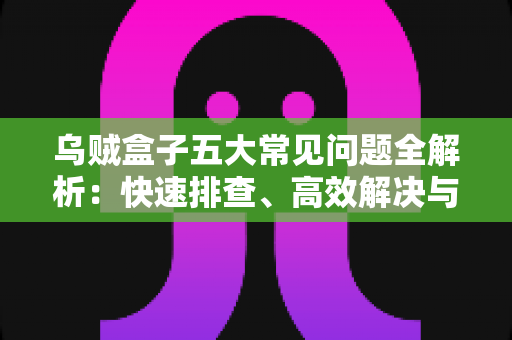 乌贼盒子五大常见问题全解析：快速排查、高效解决与日常保养一站式指南