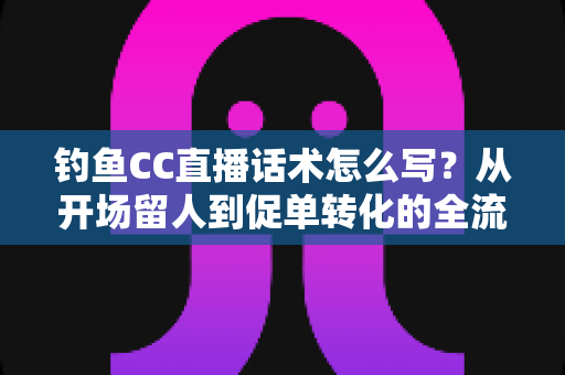钓鱼CC直播话术怎么写？从开场留人到促单转化的全流程实战指南