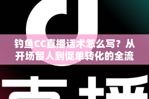 钓鱼CC直播话术怎么写？从开场留人到促单转化的全流程实战指南
