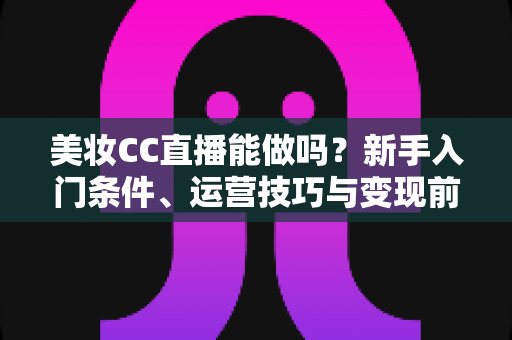 美妆CC直播能做吗?新手入门条件、运营技巧与变现前景全解析 美妆CC直播能做吗?新手入门条件、运营技巧与变现前景全解析