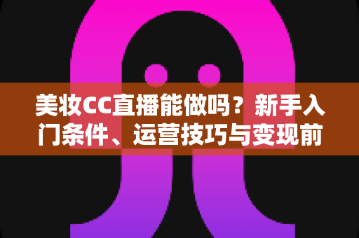 美妆CC直播能做吗？新手入门条件、运营技巧与变现前景全解析