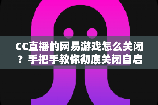 CC直播的网易游戏怎么关闭？手把手教你彻底关闭自启动与卸载CC直播的完整教程