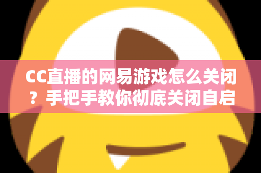 CC直播的网易游戏怎么关闭？手把手教你彻底关闭自启动与卸载CC直播的完整教程