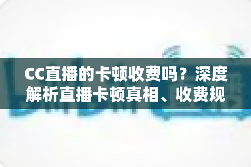 CC直播的卡顿收费吗?深度解析直播卡顿真相、收费规则与实用解决方案,助你畅享流畅观影体验 CC直播的卡顿收费吗?深度解析直播卡顿真相、收费规则与实用解决方案,助你畅享流畅观影体验
