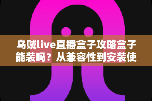 乌贼live直播盒子攻略盒子能装吗？从兼容性到安装使用的全流程指南