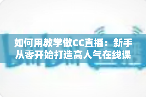 如何用教学做CC直播：新手从零开始打造高人气在线课堂的完整实战指南