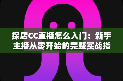 探店CC直播怎么入门:新手主播从零开始的完整实战指南 探店CC直播怎么入门:新手主播从零开始的完整实战指南