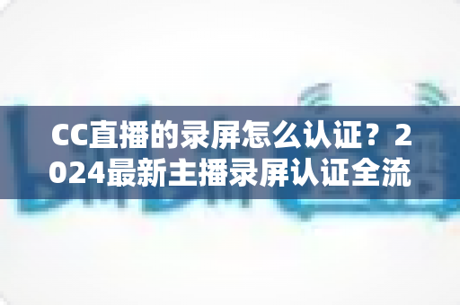 CC直播的录屏怎么认证?2024最新主播录屏认证全流程指南与避坑技巧 CC直播的录屏怎么认证?2024最新主播录屏认证全流程指南与避坑技巧
