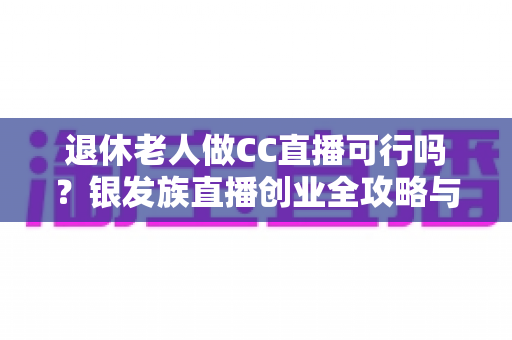 退休老人做CC直播可行吗？银发族直播创业全攻略与深度解析