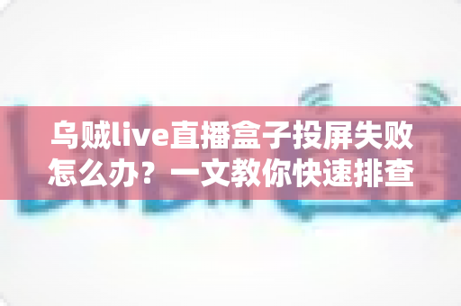乌贼live直播盒子投屏失败怎么办？一文教你快速排查与解决投屏故障的完整指南