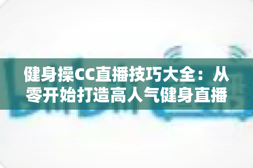 健身操CC直播技巧大全:从零开始打造高人气健身直播间完全指南 健身操CC直播技巧大全:从零开始打造高人气健身直播间完全指南