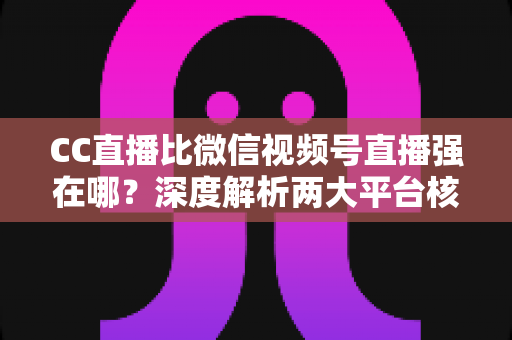 CC直播比微信视频号直播强在哪？深度解析两大平台核心优势，帮主播选对赛道少走弯路
