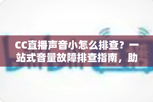 CC直播声音小怎么排查？一站式音量故障排查指南，助你快速找回清晰直播音质
