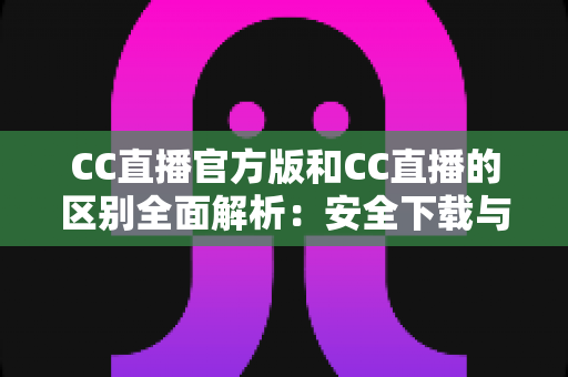 CC直播官方版和CC直播的区别全面解析：安全下载与使用指南，一文读懂如何选择最适合你的版本