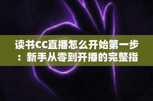 读书CC直播怎么开始第一步：新手从零到开播的完整指南