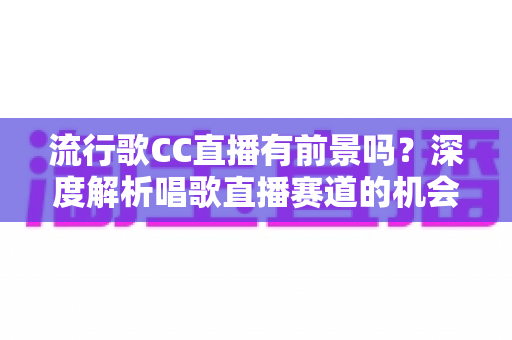 流行歌CC直播有前景吗？深度解析唱歌直播赛道的机会、挑战与变现路径