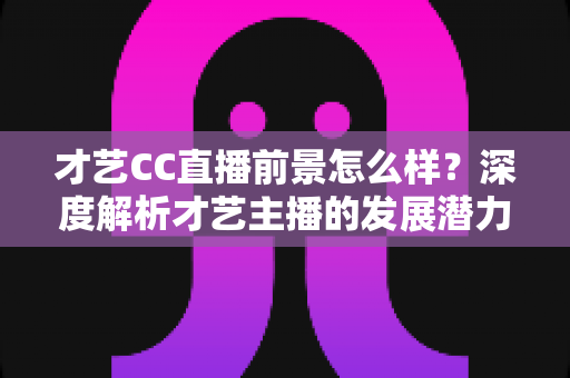 才艺CC直播前景怎么样？深度解析才艺主播的发展潜力、赚钱路径与入行指南