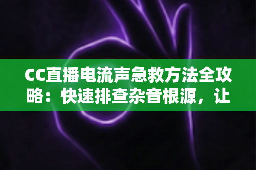 CC直播电流声急救方法全攻略：快速排查杂音根源，让直播间瞬间恢复纯净音质