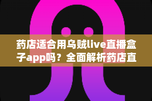 药店适合用乌贼live直播盒子app吗?全面解析药店直播营销的可行性与实操指南 药店适合用乌贼live直播盒子app吗?全面解析药店直播营销的可行性与实操指南