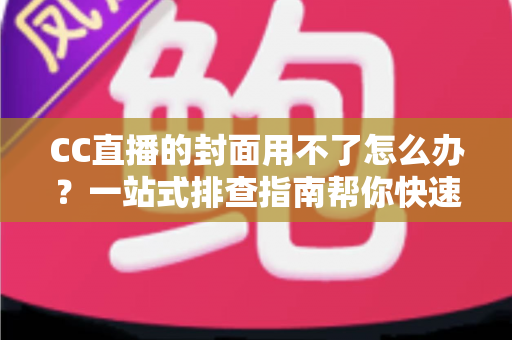 CC直播的封面用不了怎么办？一站式排查指南帮你快速恢复开播