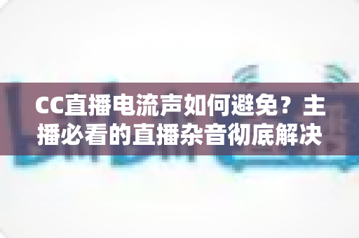 CC直播电流声如何避免?主播必看的直播杂音彻底解决指南 CC直播电流声如何避免?主播必看的直播杂音彻底解决指南