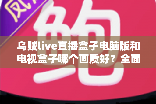 乌贼live直播盒子电脑版和电视盒子哪个画质好？全面解析助你选出最佳观影方案