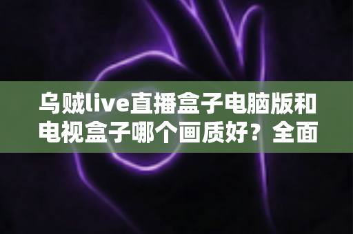 乌贼live直播盒子电脑版和电视盒子哪个画质好？全面解析助你选出最佳观影方案
