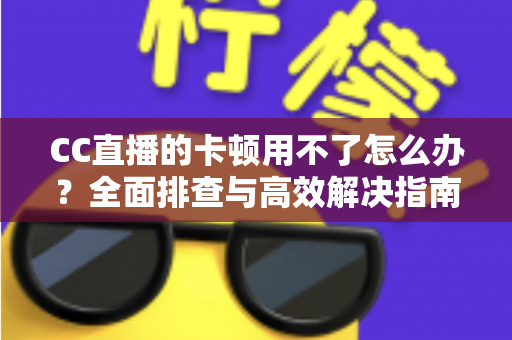 CC直播的卡顿用不了怎么办？全面排查与高效解决指南