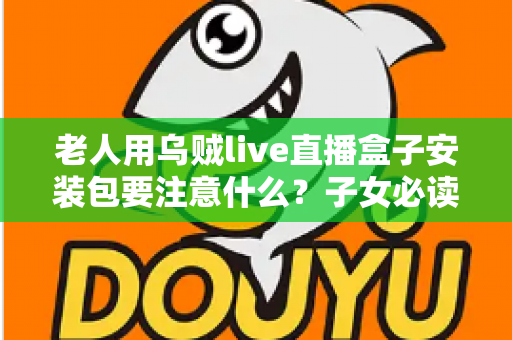 老人用乌贼live直播盒子安装包要注意什么?子女必读的安全安装与防坑全指南 老人用乌贼live直播盒子安装包要注意什么?子女必读的安全安装与防坑全指南