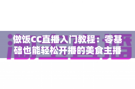 做饭CC直播入门教程:零基础也能轻松开播的美食主播养成指南 做饭CC直播入门教程:零基础也能轻松开播的美食主播养成指南