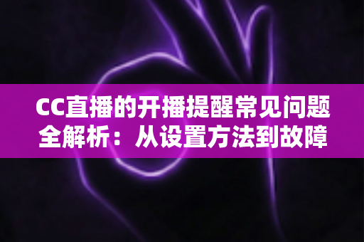 CC直播的开播提醒常见问题全解析：从设置方法到故障排查，一篇看懂不迷路