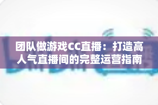 团队做游戏CC直播：打造高人气直播间的完整运营指南