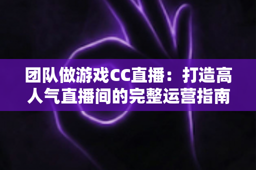 团队做游戏CC直播：打造高人气直播间的完整运营指南