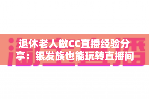 退休老人做CC直播经验分享：银发族也能玩转直播间，开启精彩第二人生