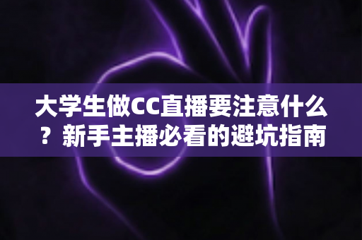 大学生做CC直播要注意什么？新手主播必看的避坑指南与运营全攻略