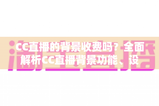 CC直播的背景收费吗?全面解析CC直播背景功能、设置方法与费用问题 CC直播的背景收费吗?全面解析CC直播背景功能、设置方法与费用问题